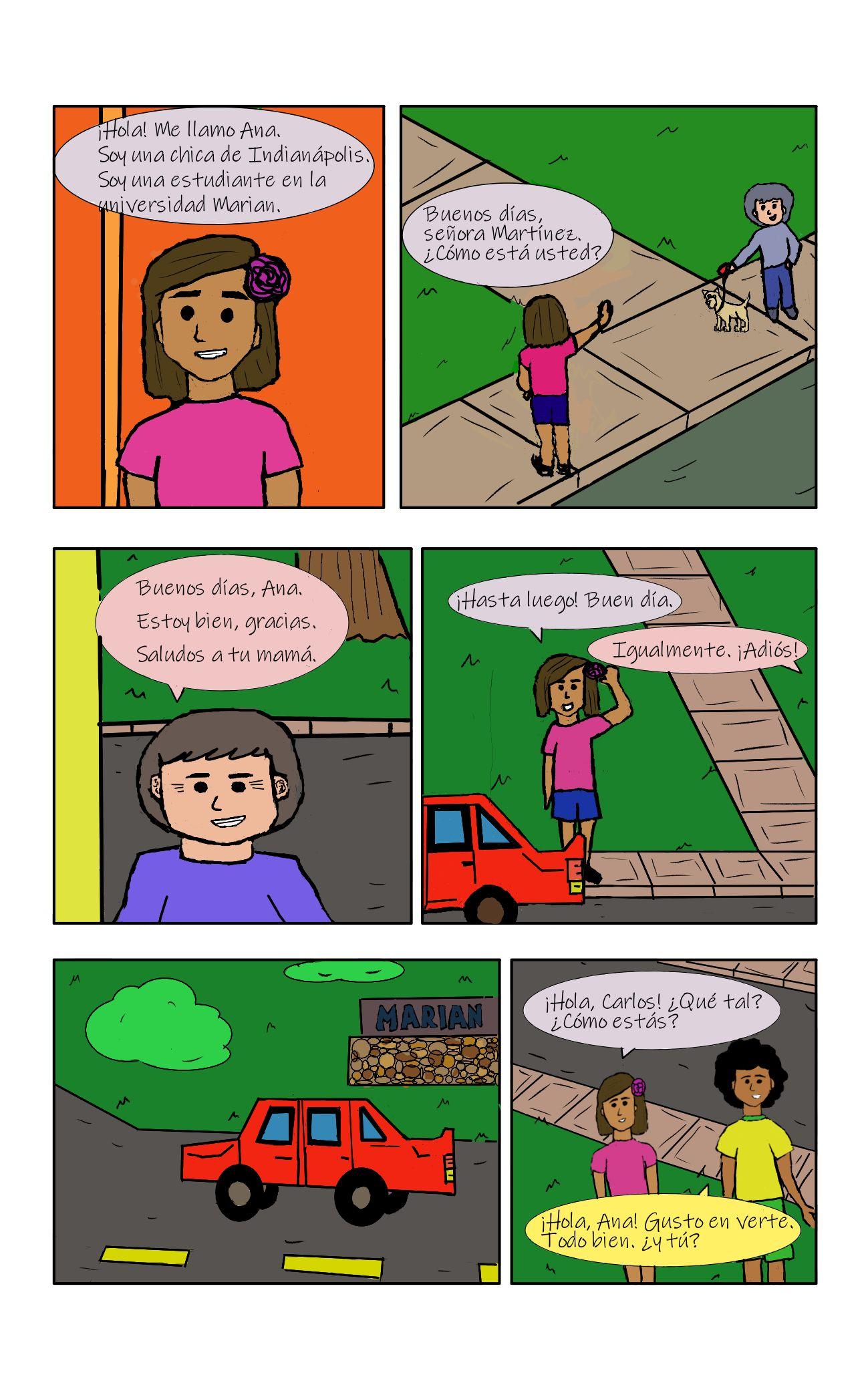 Panel 1: A girl with a pink shirt and a pink flower in her short brown hair says, "¡Hola! Me llamo Ana. Soy una chica de Indianapolis. Soy una estudiante en la universidad Marian." Panel 2: Ana waves to a gray-haired woman on the sidewalk with her dog and says, "Buenos días, Señora Martinez. ¿Cómo está usted?" Panel 3: Señora Martinez says, "Buenos días, Ana. Estoy bien, gracias. Saludos a tu mamá." Panel 4: Ana waves good-bye as a red car pulls up. "¡Hasta luego! Buen día." Senora Martinez replies off-panel, "Igualmente. ¡Adios!" Panel 5: A red car drives on the road past a stone sign that reads, "Marian." Panel 6: Ana is standing on the grass talking to a taller boy with a yellow shirt and black hair. "¡Hola, Carlos! ¿Qué tál? ¿Cómo estás?" Carlos replies, "¡Hola, Ana! Gusto en verte. Todo bien. ¿Y tú?"