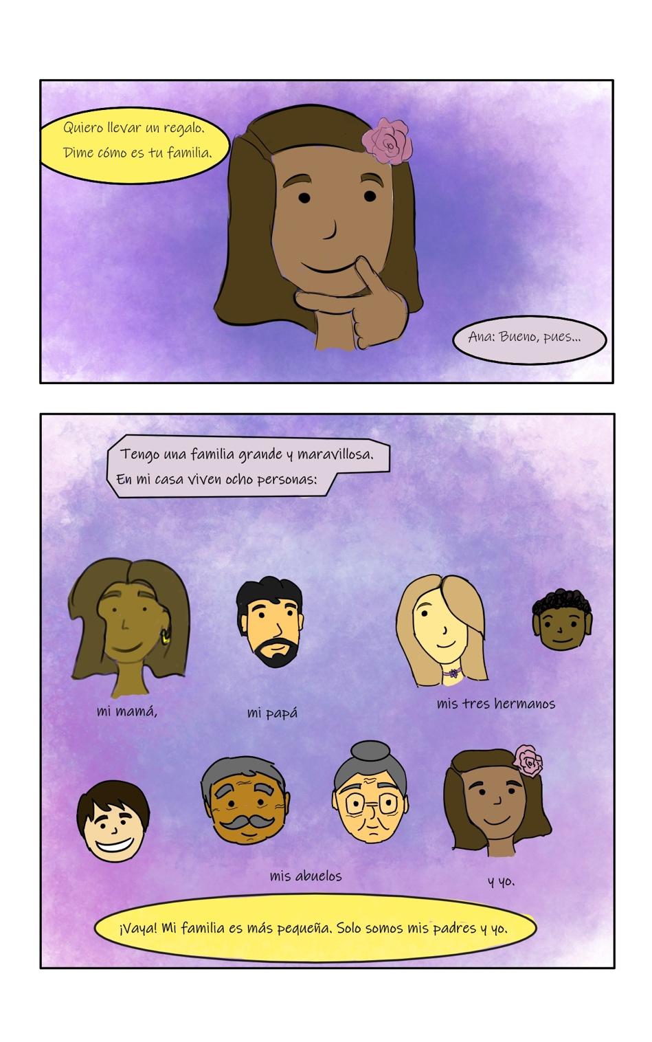 Panel 1: The panel zooms in on Ana thinking. Carlos says, "Quiero llevar un regalo. Dime comó es tu familia." Ana says, "Bueno, pues..." Panel 2: The panels shows pictures of each of of Ana's family members. "Tengo una familia grande y maravillosa. En mi casa viven ocho personas: mi mamá [a woman with brown skin and brown hair in a bob], mi papá [a man with black hair with a black beard and mustache], mis tres hermanos [a college-age sister with pale skin and blonde hair covering one eye, a young boy with brown skin and curly black hair, and a tween boy with pale skin and dark brown hair. They are all smiling], mis abuelos [a man with gray hair, eyebrows, and mustache on his wrinkled face, and a woman wearing glasses with pale skin, wrinkles, and gray hair in a bun], y yo [shows a picture of Ana, with medium brown skin and brown hair, with a pink flower in it]." Carlos says, "¡Vaya! Mi familia es más pequeña. Solo somos mis padres y yo."