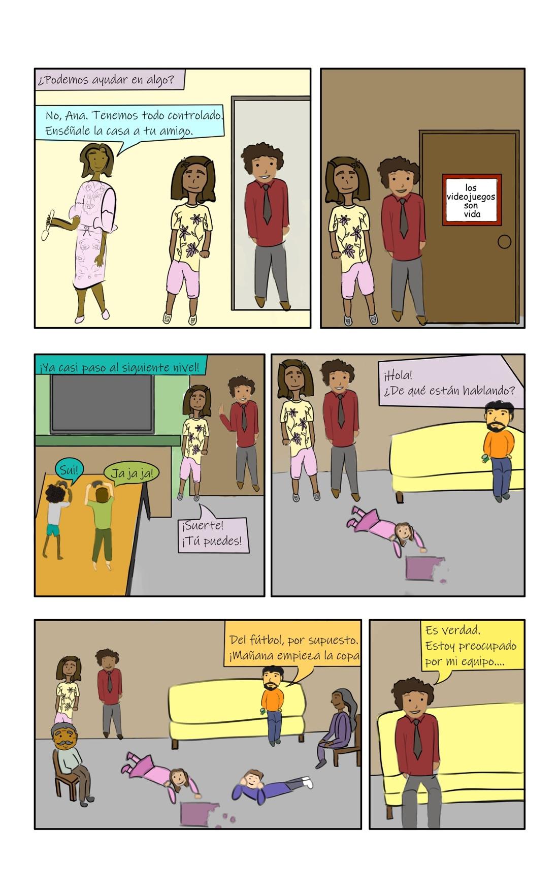 Panel 1: Ana asks her mother, "¿Podemos ayudar en algo?" Her mother resonds, "No, Ana. Tenemos todo controlado. Enséñale la casa a tu amigo." Panel 2: Ana and Carlos walk to a door in the house with a sign on it that reads, "los videojuegos son vida." Panel 3: Ana and Carlos enter the room and hear someone say, "¡Ya casi paso al siguiente nivel!" Two kids are laying down in front of a tv and playing video games. The one with lots of dark curly hair and a white shirt says, "Sui!" The one on the right with short brown hair and a green shirt says, "ja ja ja!" Ana says, "¡Suerte! ¡Tú puedes!" Panel 4: Ana and Carlos walk farther into the room and see a small girl in pink lying on the floor, putting together a pink puzzle. Ana's dad sits on a yellow couch. Ana says to him, "¡Hola! ¿De qué están hablando?" Panel 5: The panel zooms out to show Ana's grandfather sitting on a chair, another child helping with the puzzle, and a woman with long gray hair wearing purple sitting in a chair talking to Ana's dad. He responds, "Del fútbol, por supuesto. ¡Mañana empieza la copa!" Panel 6: The panel zooms in to show Carlos sitting down on the yellow couch. "Es verdad," he says. "Estoy preocupado por mi equipo..."